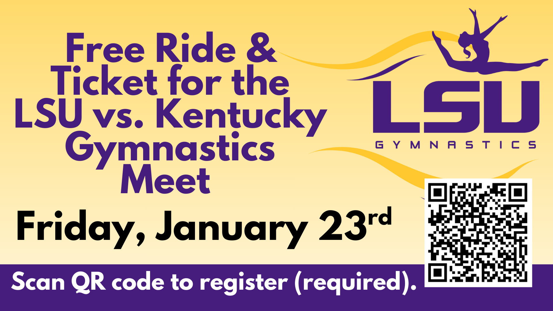 A promotional graphic with a yellow background announces a free ride and ticket for the LSU vs. Kentucky gymnastics meet. The text reads, “Free Ride & Ticket for the LSU vs. Kentucky Gymnastics Meet — Friday, January 23rd.” At the bottom, a purple banner says, “Scan QR code to register (required).” On the right side is the LSU Gymnastics logo featuring a gymnast silhouette in a leaping pose above the LSU text, along with a QR code for registration. A promotional graphic with a yellow background announces a free ride and ticket for the LSU vs. Kentucky gymnastics meet. The text reads, “Free Ride & Ticket for the LSU vs. Kentucky Gymnastics Meet — Friday, January 23rd.” At the bottom, a purple banner says, “Scan QR code to register (required).” On the right side is the LSU Gymnastics logo featuring a gymnast silhouette in a leaping pose above the LSU text, along with a QR code for registration.